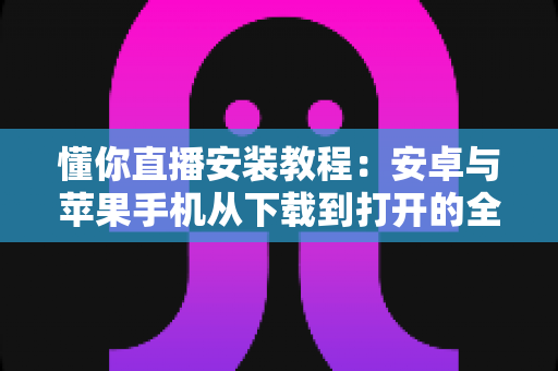 懂你直播安装教程：安卓与苹果手机从下载到打开的全流程实用指南