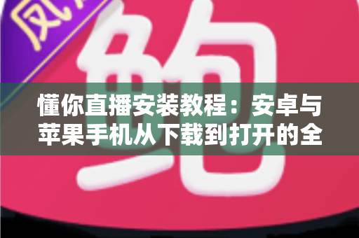懂你直播安装教程：安卓与苹果手机从下载到打开的全流程实用指南