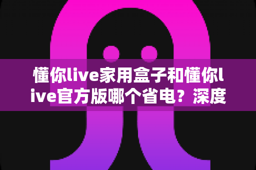 懂你live家用盒子和懂你live官方版哪个省电?深度功耗对比与实用省电全攻略 懂你live家用盒子和懂你live官方版哪个省电?深度功耗对比与实用省电全攻略