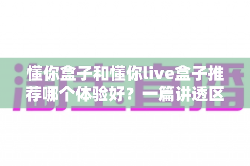 懂你盒子和懂你live盒子推荐哪个体验好?一篇讲透区别与选购建议的深度评测 懂你盒子和懂你live盒子推荐哪个体验好?一篇讲透区别与选购建议的深度评测