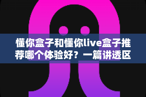 懂你盒子和懂你live盒子推荐哪个体验好?一篇讲透区别与选购建议的深度评测 懂你盒子和懂你live盒子推荐哪个体验好?一篇讲透区别与选购建议的深度评测