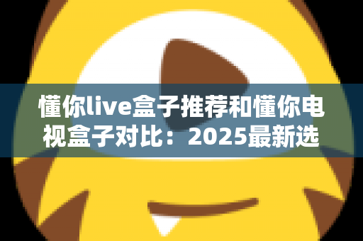 懂你live盒子推荐和懂你电视盒子对比:2025最新选购指南,看完再买不踩坑 懂你live盒子推荐和懂你电视盒子对比:2025最新选购指南,看完再买不踩坑