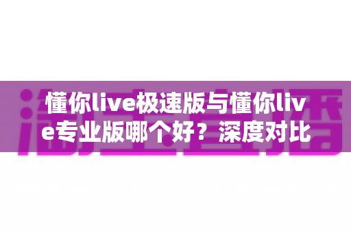 懂你live极速版与懂你live专业版哪个好?深度对比评测帮你选出最适合的英语学习方案 懂你live极速版与懂你live专业版哪个好?深度对比评测帮你选出最适合的英语学习方案