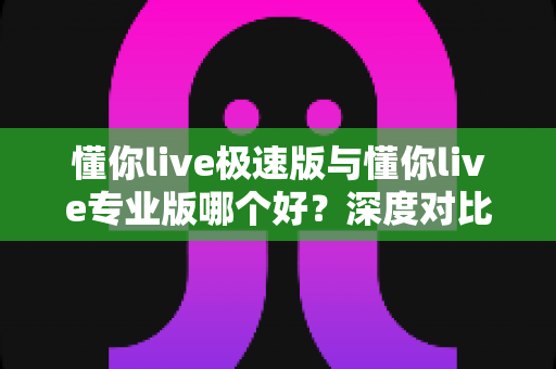 懂你live极速版与懂你live专业版哪个好?深度对比评测帮你选出最适合的英语学习方案 懂你live极速版与懂你live专业版哪个好?深度对比评测帮你选出最适合的英语学习方案