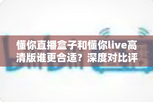 懂你直播盒子和懂你live高清版谁更合适?深度对比评测帮你做出最佳选择 懂你直播盒子和懂你live高清版谁更合适?深度对比评测帮你做出最佳选择