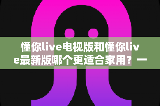 懂你live电视版和懂你live最新版哪个更适合家用?一篇文章帮你彻底搞懂选哪个 懂你live电视版和懂你live最新版哪个更适合家用?一篇文章帮你彻底搞懂选哪个