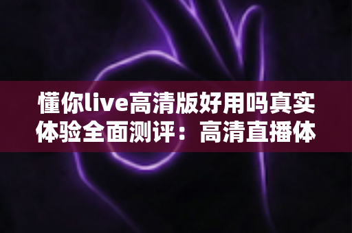 懂你live高清版好用吗真实体验全面测评:高清直播体验背后的真实使用感受与深度解析 懂你live高清版好用吗真实体验全面测评:高清直播体验背后的真实使用感受与深度解析