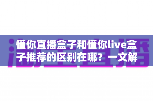 懂你直播盒子和懂你live盒子推荐的区别在哪?一文解析两者差异与实用选购思路 懂你直播盒子和懂你live盒子推荐的区别在哪?一文解析两者差异与实用选购思路