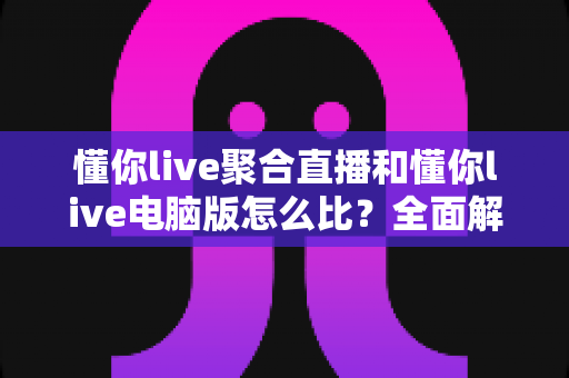 懂你live聚合直播和懂你live电脑版怎么比?全面解析两大版本差异与选择指南 懂你live聚合直播和懂你live电脑版怎么比?全面解析两大版本差异与选择指南