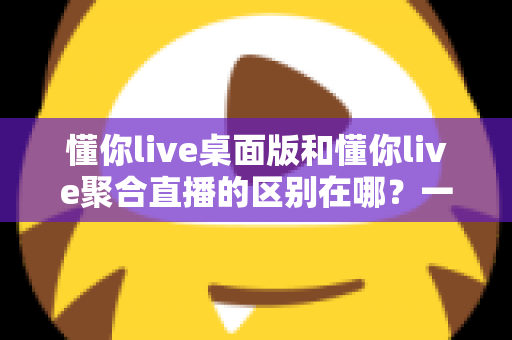 懂你live桌面版和懂你live聚合直播的区别在哪？一文看懂功能定位与选购指南