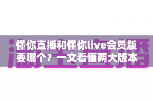 懂你直播和懂你live会员版要哪个?一文看懂两大版本差异与选择攻略 懂你直播和懂你live会员版要哪个?一文看懂两大版本差异与选择攻略