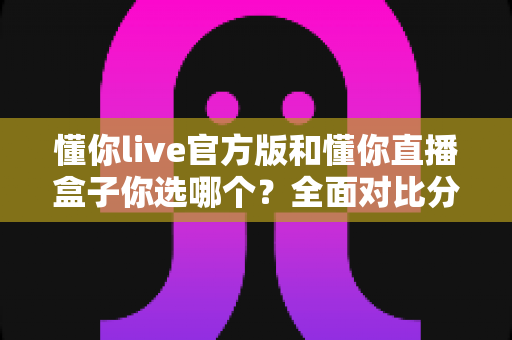懂你live官方版和懂你直播盒子你选哪个?全面对比分析与选购指南帮你做出明智决定 懂你live官方版和懂你直播盒子你选哪个?全面对比分析与选购指南帮你做出明智决定