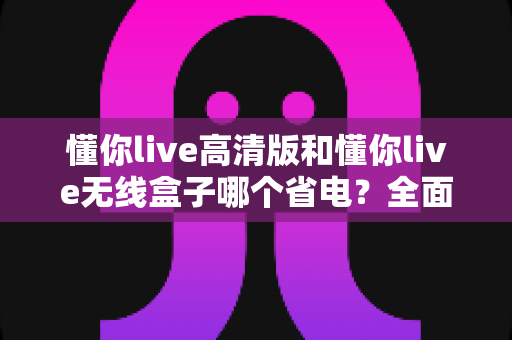 懂你live高清版和懂你live无线盒子哪个省电?全面功耗对比与省电指南大揭秘 懂你live高清版和懂你live无线盒子哪个省电?全面功耗对比与省电指南大揭秘