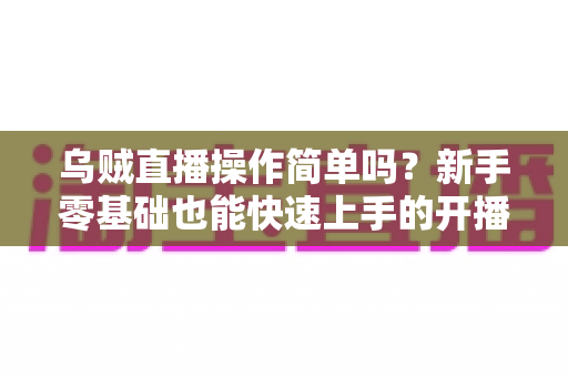 乌贼直播操作简单吗?新手零基础也能快速上手的开播流程全面解析 乌贼直播操作简单吗?新手零基础也能快速上手的开播流程全面解析