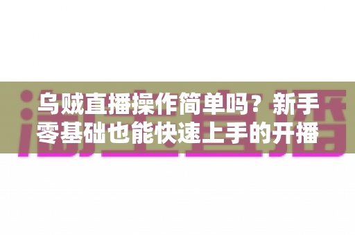 乌贼直播操作简单吗?新手零基础也能快速上手的开播流程全面解析 乌贼直播操作简单吗?新手零基础也能快速上手的开播流程全面解析