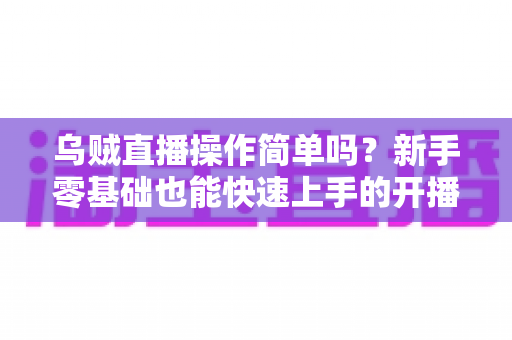 乌贼直播操作简单吗？新手零基础也能快速上手的开播流程全面解析