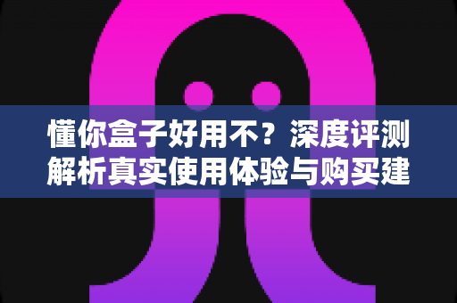 懂你盒子好用不?深度评测解析真实使用体验与购买建议 懂你盒子好用不?深度评测解析真实使用体验与购买建议