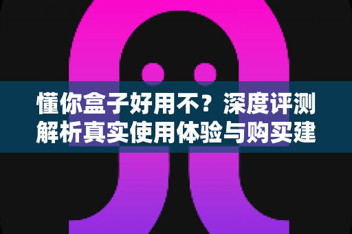 懂你盒子好用不?深度评测解析真实使用体验与购买建议 懂你盒子好用不?深度评测解析真实使用体验与购买建议