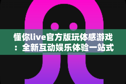 懂你live官方版玩体感游戏:全新互动娱乐体验一站式指南 懂你live官方版玩体感游戏:全新互动娱乐体验一站式指南