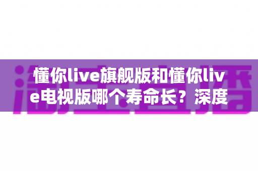 懂你live旗舰版和懂你live电视版哪个寿命长?深度对比解析与选购指南 懂你live旗舰版和懂你live电视版哪个寿命长?深度对比解析与选购指南
