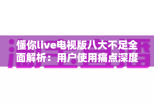 懂你live电视版八大不足全面解析:用户使用痛点深度测评与实用应对指南 懂你live电视版八大不足全面解析:用户使用痛点深度测评与实用应对指南