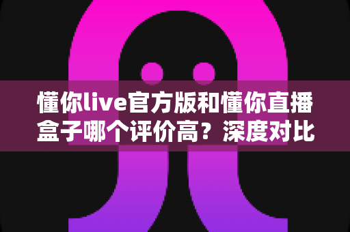 懂你live官方版和懂你直播盒子哪个评价高？深度对比帮你选对版本