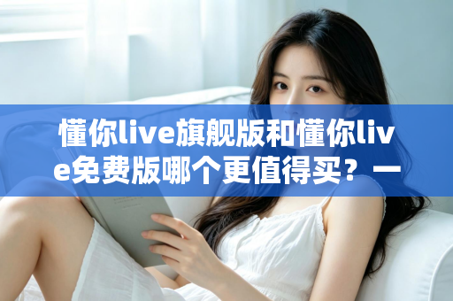 懂你live旗舰版和懂你live免费版哪个更值得买?一文看懂差异,选对版本不花冤枉钱 懂你live旗舰版和懂你live免费版哪个更值得买?一文看懂差异,选对版本不花冤枉钱