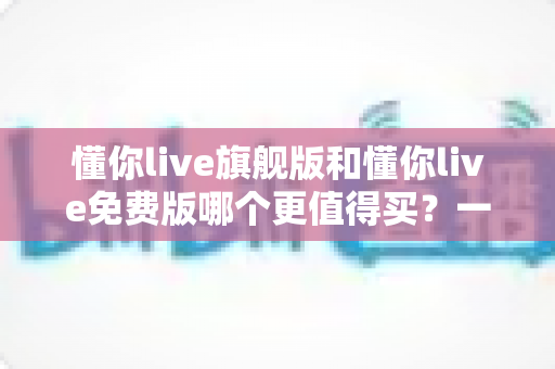 懂你live旗舰版和懂你live免费版哪个更值得买?一文看懂差异,选对版本不花冤枉钱 懂你live旗舰版和懂你live免费版哪个更值得买?一文看懂差异,选对版本不花冤枉钱