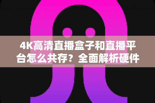 4K高清直播盒子和直播平台怎么共存？全面解析硬件与内容生态的共赢之道