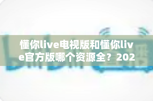 懂你live电视版和懂你live官方版哪个资源全？2025最新深度对比全解析