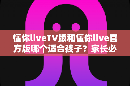 懂你liveTV版和懂你live官方版哪个适合孩子?家长必读的全面对比与安全选择指南 懂你liveTV版和懂你live官方版哪个适合孩子?家长必读的全面对比与安全选择指南