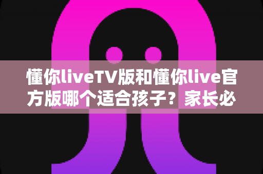 懂你liveTV版和懂你live官方版哪个适合孩子?家长必读的全面对比与安全选择指南 懂你liveTV版和懂你live官方版哪个适合孩子?家长必读的全面对比与安全选择指南