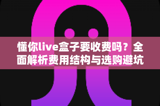 懂你live盒子要收费吗?全面解析费用结构与选购避坑指南 懂你live盒子要收费吗?全面解析费用结构与选购避坑指南