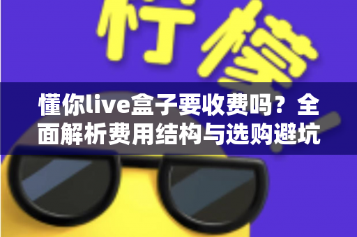 懂你live盒子要收费吗?全面解析费用结构与选购避坑指南 懂你live盒子要收费吗?全面解析费用结构与选购避坑指南
