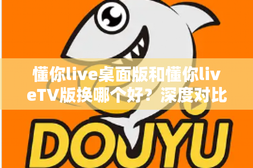 懂你live桌面版和懂你liveTV版换哪个好？深度对比测评帮你找到最适合的观看方案