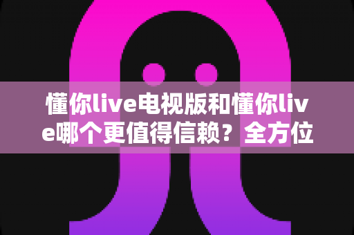 懂你live电视版和懂你live哪个更值得信赖?全方位深度对比帮你选出更安心的一款 懂你live电视版和懂你live哪个更值得信赖?全方位深度对比帮你选出更安心的一款