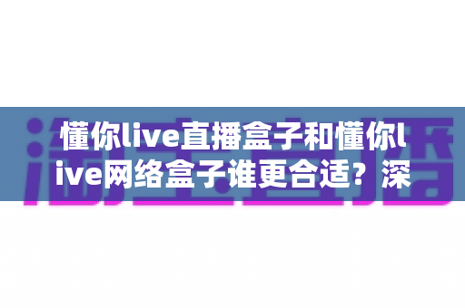 懂你live直播盒子和懂你live网络盒子谁更合适？深度对比评测助你一步选对不花冤枉钱
