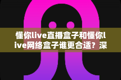 懂你live直播盒子和懂你live网络盒子谁更合适？深度对比评测助你一步选对不花冤枉钱