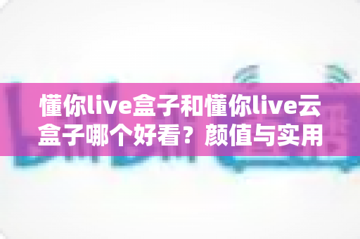懂你live盒子和懂你live云盒子哪个好看？颜值与实用全面对比，帮你选出最适合的那一款
