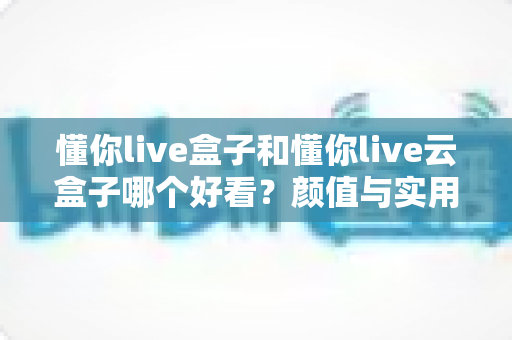 懂你live盒子和懂你live云盒子哪个好看？颜值与实用全面对比，帮你选出最适合的那一款