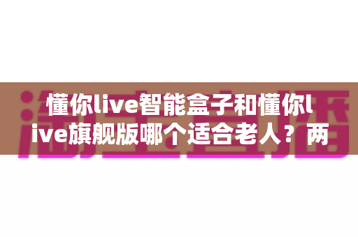 懂你live智能盒子和懂你live旗舰版哪个适合老人?两款热门机型全面对比,帮您选出最贴心的孝心之选 懂你live智能盒子和懂你live旗舰版哪个适合老人?两款热门机型全面对比,帮您选出最贴心的孝心之选