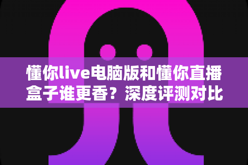 懂你live电脑版和懂你直播盒子谁更香？深度评测对比帮你找到最优直播方案