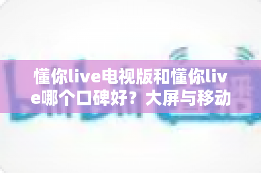 懂你live电视版和懂你live哪个口碑好？大屏与移动端深度对比全解析