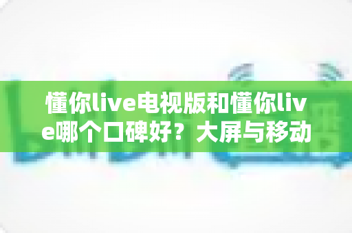 懂你live电视版和懂你live哪个口碑好？大屏与移动端深度对比全解析