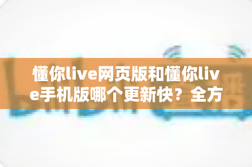 懂你live网页版和懂你live手机版哪个更新快？全方位深度对比解析与实用选择指南