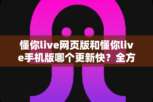 懂你live网页版和懂你live手机版哪个更新快？全方位深度对比解析与实用选择指南