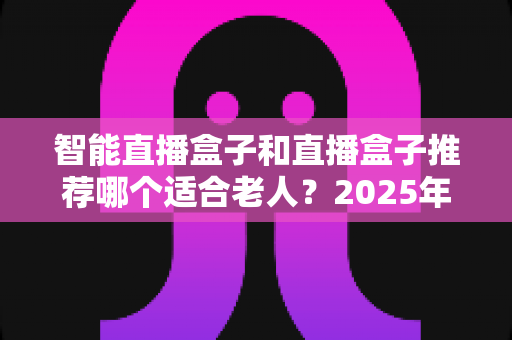 智能直播盒子和直播盒子推荐哪个适合老人?2025年长辈电视盒子选购全指南与避坑攻略 智能直播盒子和直播盒子推荐哪个适合老人?2025年长辈电视盒子选购全指南与避坑攻略