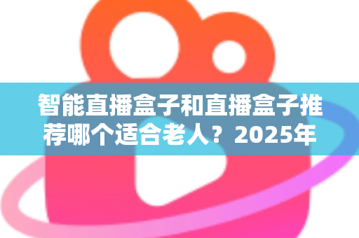 智能直播盒子和直播盒子推荐哪个适合老人？2025年长辈电视盒子选购全指南与避坑攻略