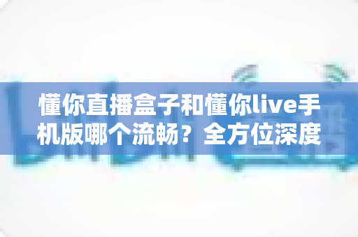 懂你直播盒子和懂你live手机版哪个流畅？全方位深度对比助你选对设备
