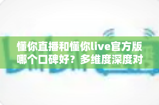 懂你直播和懂你live官方版哪个口碑好？多维度深度对比分析帮你选对平台